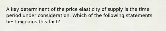 A key determinant of the price elasticity of supply is the time period under consideration. Which of the following statements best explains this fact?