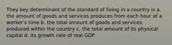 They key determinant of the standard of living in a country is a. the amount of goods and services produces from each hour of a worker's time b. the total amount of goods and services produced within the country c. the total amount of its physical capital d. its growth rate of real GDP