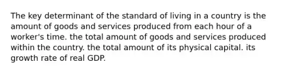 The key determinant of the standard of living in a country is the amount of goods and services produced from each hour of a worker's time. the total amount of goods and services produced within the country. the total amount of its physical capital. its growth rate of real GDP.