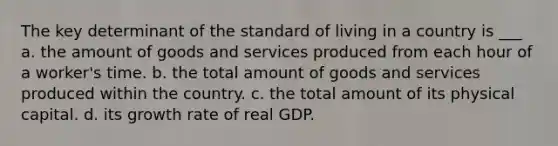 The key determinant of the standard of living in a country is ___ a. the amount of goods and services produced from each hour of a worker's time. b. the total amount of goods and services produced within the country. c. the total amount of its physical capital. d. its growth rate of real GDP.