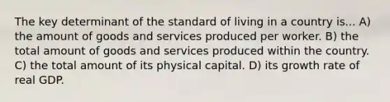 The key determinant of the standard of living in a country is... A) the amount of goods and services produced per worker. B) the total amount of goods and services produced within the country. C) the total amount of its physical capital. D) its growth rate of real GDP.