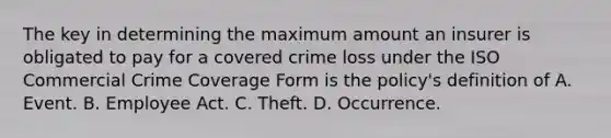 The key in determining the maximum amount an insurer is obligated to pay for a covered crime loss under the ISO Commercial Crime Coverage Form is the policy's definition of A. Event. B. Employee Act. C. Theft. D. Occurrence.