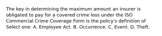 The key in determining the maximum amount an insurer is obligated to pay for a covered crime loss under the ISO Commercial Crime Coverage Form is the policy's definition of Select one: A. Employee Act. B. Occurrence. C. Event. D. Theft.