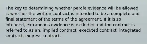 The key to determining whether parole evidence will be allowed is whether the written contract is intended to be a complete and final statement of the terms of the agreement. If it is so intended, extraneous evidence is excluded and the contract is referred to as an: implied contract. executed contract. integrated contract. express contract.