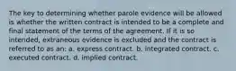 The key to determining whether parole evidence will be allowed is whether the written contract is intended to be a complete and final statement of the terms of the agreement. If it is so intended, extraneous evidence is excluded and the contract is referred to as an: a. express contract. b. integrated contract. c. executed contract. d. implied contract.