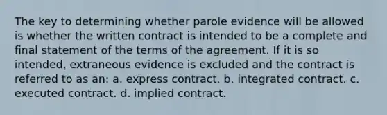 The key to determining whether parole evidence will be allowed is whether the written contract is intended to be a complete and final statement of the terms of the agreement. If it is so intended, extraneous evidence is excluded and the contract is referred to as an: a. express contract. b. integrated contract. c. executed contract. d. implied contract.