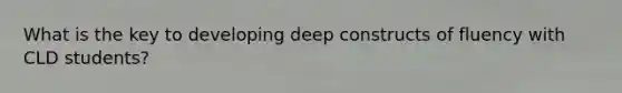 What is the key to developing deep constructs of fluency with CLD students?