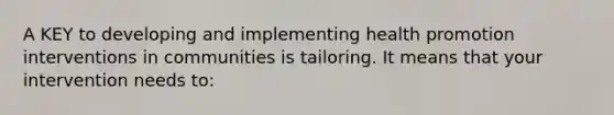 A KEY to developing and implementing health promotion interventions in communities is tailoring. It means that your intervention needs to: