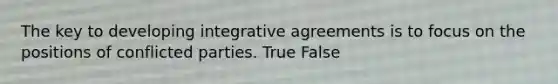 The key to developing integrative agreements is to focus on the positions of conflicted parties. True False