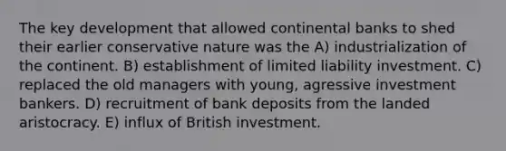 The key development that allowed continental banks to shed their earlier conservative nature was the A) industrialization of the continent. B) establishment of limited liability investment. C) replaced the old managers with young, agressive investment bankers. D) recruitment of bank deposits from the landed aristocracy. E) influx of British investment.