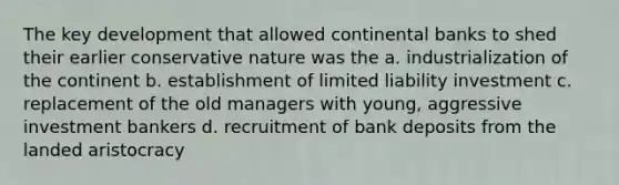 The key development that allowed continental banks to shed their earlier conservative nature was the a. industrialization of the continent b. establishment of limited liability investment c. replacement of the old managers with young, aggressive investment bankers d. recruitment of bank deposits from the landed aristocracy