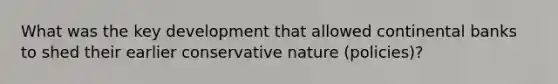 What was the key development that allowed continental banks to shed their earlier conservative nature (policies)?