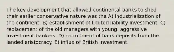 The key development that allowed continental banks to shed their earlier conservative nature was the A) industrialization of the continent. B) establishment of limited liability investment. C) replacement of the old managers with young, aggressive investment bankers. D) recruitment of bank deposits from the landed aristocracy. E) influx of British investment.