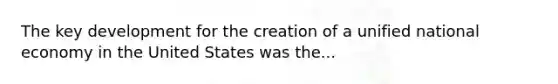 The key development for the creation of a unified national economy in the United States was the...