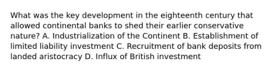 What was the key development in the eighteenth century that allowed continental banks to shed their earlier conservative nature? A. Industrialization of the Continent B. Establishment of limited liability investment C. Recruitment of bank deposits from landed aristocracy D. Influx of British investment