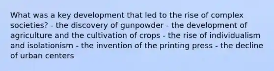 What was a key development that led to the rise of complex societies? - the discovery of gunpowder - the development of agriculture and the cultivation of crops - the rise of individualism and isolationism - the invention of the printing press - the decline of urban centers