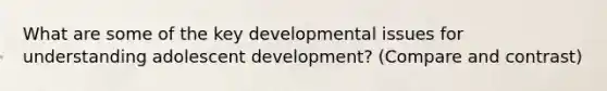 What are some of the key developmental issues for understanding adolescent development? (Compare and contrast)