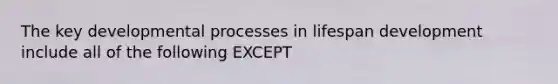 The key developmental processes in lifespan development include all of the following EXCEPT