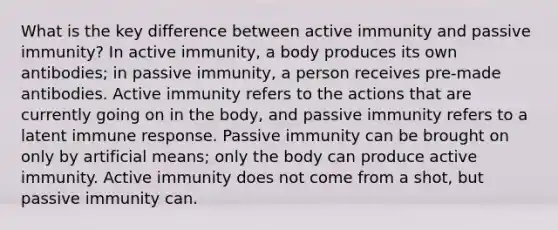 What is the key difference between active immunity and passive immunity? In active immunity, a body produces its own antibodies; in passive immunity, a person receives pre-made antibodies. Active immunity refers to the actions that are currently going on in the body, and passive immunity refers to a latent immune response. Passive immunity can be brought on only by artificial means; only the body can produce active immunity. Active immunity does not come from a shot, but passive immunity can.