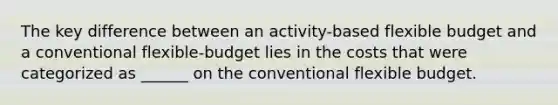 The key difference between an activity-based flexible budget and a conventional flexible-budget lies in the costs that were categorized as ______ on the conventional flexible budget.