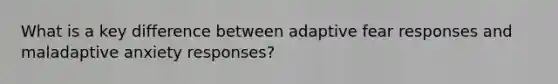 What is a key difference between adaptive fear responses and maladaptive anxiety responses?