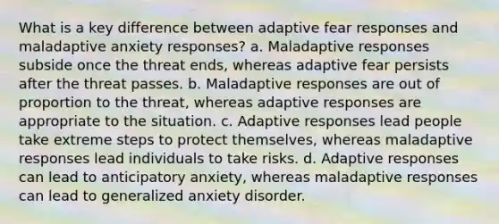 What is a key difference between adaptive fear responses and maladaptive anxiety responses? a. Maladaptive responses subside once the threat ends, whereas adaptive fear persists after the threat passes. b. Maladaptive responses are out of proportion to the threat, whereas adaptive responses are appropriate to the situation. c. Adaptive responses lead people take extreme steps to protect themselves, whereas maladaptive responses lead individuals to take risks. d. Adaptive responses can lead to anticipatory anxiety, whereas maladaptive responses can lead to generalized anxiety disorder.