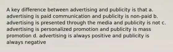 A key difference between advertising and publicity is that a. advertising is paid communication and publicity is non-paid b. advertising is presented through the media and publicity is not c. advertising is personalized promotion and publicity is mass promotion d. advertising is always positive and publicity is always negative