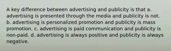 A key difference between advertising and publicity is that a. advertising is presented through the media and publicity is not. b. advertising is personalized promotion and publicity is mass promotion. c. advertising is paid communication and publicity is non-paid. d. advertising is always positive and publicity is always negative.