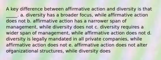 A key difference between <a href='https://www.questionai.com/knowledge/k15TsidlpG-affirmative-action' class='anchor-knowledge'>affirmative action</a> and diversity is that _____. a. diversity has a broader focus, while affirmative action does not b. affirmative action has a narrower span of management, while diversity does not c. diversity requires a wider span of management, while affirmative action does not d. diversity is legally mandated in all private companies, while affirmative action does not e. affirmative action does not alter organizational structures, while diversity does