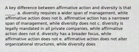 A key difference between affirmative action and diversity is that _____. a. diversity requires a wider span of management, while affirmative action does not b. affirmative action has a narrower span of management, while diversity does not c. diversity is legally mandated in all private companies, while affirmative action does not d. diversity has a broader focus, while affirmative action does not e. affirmative action does not alter organizational structures, while diversity does