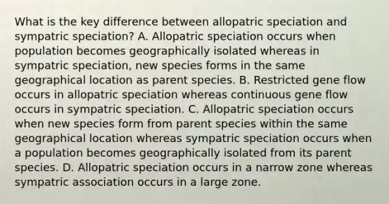 What is the key difference between allopatric speciation and sympatric speciation? A. Allopatric speciation occurs when population becomes geographically isolated whereas in sympatric speciation, new species forms in the same geographical location as parent species. B. Restricted gene flow occurs in allopatric speciation whereas continuous gene flow occurs in sympatric speciation. C. Allopatric speciation occurs when new species form from parent species within the same geographical location whereas sympatric speciation occurs when a population becomes geographically isolated from its parent species. D. Allopatric speciation occurs in a narrow zone whereas sympatric association occurs in a large zone.