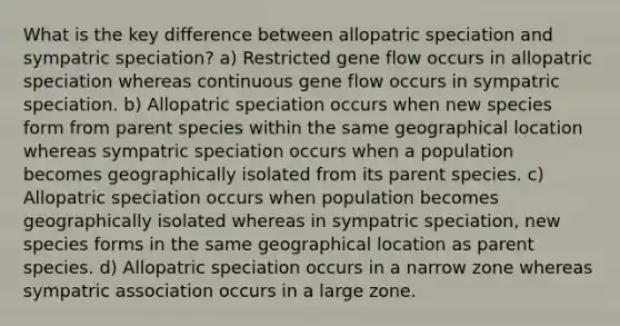 What is the key difference between allopatric speciation and sympatric speciation? a) Restricted gene flow occurs in allopatric speciation whereas continuous gene flow occurs in sympatric speciation. b) Allopatric speciation occurs when new species form from parent species within the same geographical location whereas sympatric speciation occurs when a population becomes geographically isolated from its parent species. c) Allopatric speciation occurs when population becomes geographically isolated whereas in sympatric speciation, new species forms in the same geographical location as parent species. d) Allopatric speciation occurs in a narrow zone whereas sympatric association occurs in a large zone.