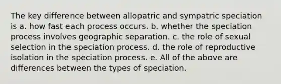 The key difference between allopatric and sympatric speciation is a. how fast each process occurs. b. whether the speciation process involves geographic separation. c. the role of sexual selection in the speciation process. d. the role of reproductive isolation in the speciation process. e. All of the above are differences between the types of speciation.