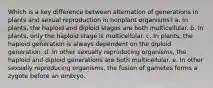 Which is a key difference between alternation of generations in plants and sexual reproduction in nonplant organisms? a. In plants, the haploid and diploid stages are both multicellular. b. In plants, only the haploid stage is multicellular. c. In plants, the haploid generation is always dependent on the diploid generation. d. In other sexually reproducing organisms, the haploid and diploid generations are both multicellular. e. In other sexually reproducing organisms, the fusion of gametes forms a zygote before an embryo.