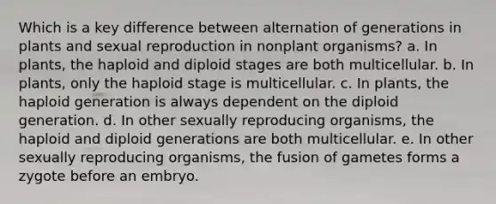 Which is a key difference between alternation of generations in plants and sexual reproduction in nonplant organisms? a. In plants, the haploid and diploid stages are both multicellular. b. In plants, only the haploid stage is multicellular. c. In plants, the haploid generation is always dependent on the diploid generation. d. In other sexually reproducing organisms, the haploid and diploid generations are both multicellular. e. In other sexually reproducing organisms, the fusion of gametes forms a zygote before an embryo.