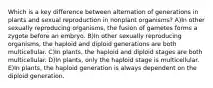 Which is a key difference between alternation of generations in plants and sexual reproduction in nonplant organisms? A)In other sexually reproducing organisms, the fusion of gametes forms a zygote before an embryo. B)In other sexually reproducing organisms, the haploid and diploid generations are both multicellular. C)In plants, the haploid and diploid stages are both multicellular. D)In plants, only the haploid stage is multicellular. E)In plants, the haploid generation is always dependent on the diploid generation.