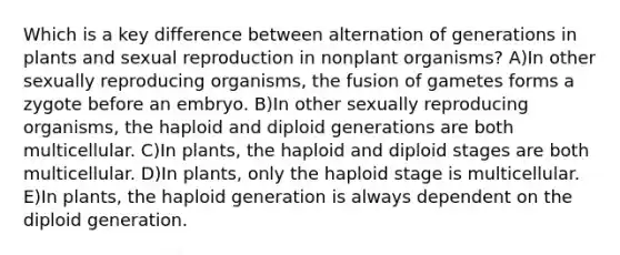 Which is a key difference between alternation of generations in plants and sexual reproduction in nonplant organisms? A)In other sexually reproducing organisms, the fusion of gametes forms a zygote before an embryo. B)In other sexually reproducing organisms, the haploid and diploid generations are both multicellular. C)In plants, the haploid and diploid stages are both multicellular. D)In plants, only the haploid stage is multicellular. E)In plants, the haploid generation is always dependent on the diploid generation.