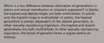 Which is a key difference between alternation of generations in plants and sexual reproduction in nonplant organisms? In plants, the haploid and diploid stages are both multicellular. In plants, only the haploid stage is multicellular. In plants, the haploid generation is always dependent on the diploid generation. In other sexually reproducing organisms, the haploid and diploid generations are both multicellular. In other sexually reproducing organisms, the fusion of gametes forms a zygote before an embryo.