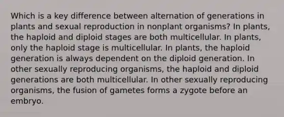 Which is a key difference between alternation of generations in plants and sexual reproduction in nonplant organisms? In plants, the haploid and diploid stages are both multicellular. In plants, only the haploid stage is multicellular. In plants, the haploid generation is always dependent on the diploid generation. In other sexually reproducing organisms, the haploid and diploid generations are both multicellular. In other sexually reproducing organisms, the fusion of gametes forms a zygote before an embryo.