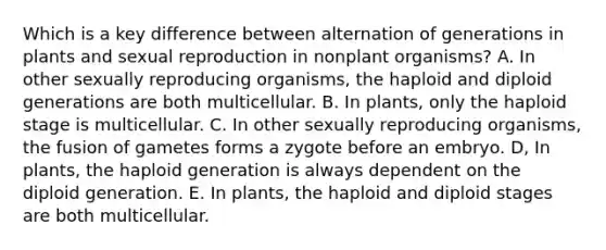 Which is a key difference between alternation of generations in plants and sexual reproduction in nonplant organisms? A. In other sexually reproducing organisms, the haploid and diploid generations are both multicellular. B. In plants, only the haploid stage is multicellular. C. In other sexually reproducing organisms, the fusion of gametes forms a zygote before an embryo. D, In plants, the haploid generation is always dependent on the diploid generation. E. In plants, the haploid and diploid stages are both multicellular.