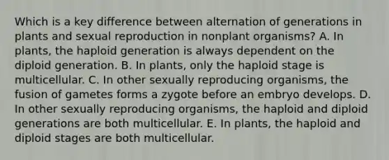 Which is a key difference between alternation of generations in plants and sexual reproduction in nonplant organisms? A. In plants, the haploid generation is always dependent on the diploid generation. B. In plants, only the haploid stage is multicellular. C. In other sexually reproducing organisms, the fusion of gametes forms a zygote before an embryo develops. D. In other sexually reproducing organisms, the haploid and diploid generations are both multicellular. E. In plants, the haploid and diploid stages are both multicellular.