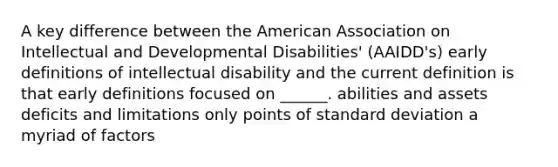 A key difference between the American Association on Intellectual and Developmental Disabilities' (AAIDD's) early definitions of intellectual disability and the current definition is that early definitions focused on ______. abilities and assets deficits and limitations only points of standard deviation a myriad of factors