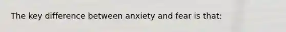 The key difference between anxiety and fear is that: