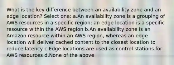 What is the key difference between an availability zone and an edge location? Select one: a.An availability zone is a grouping of AWS resources in a specific region; an edge location is a specific resource within the AWS region b.An availability zone is an Amazon resource within an AWS region, whereas an edge location will deliver cached content to the closest location to reduce latency c.Edge locations are used as control stations for AWS resources d.None of the above