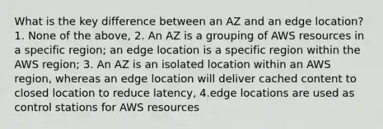 What is the key difference between an AZ and an edge location? 1. None of the above, 2. An AZ is a grouping of AWS resources in a specific region; an edge location is a specific region within the AWS region; 3. An AZ is an isolated location within an AWS region, whereas an edge location will deliver cached content to closed location to reduce latency, 4.edge locations are used as control stations for AWS resources