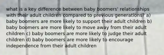 what is a key difference between baby boomers' relationships with their adult children compared to previous generations? a) baby boomers are more likely to support their adult children b) baby boomers are more likely to move away from their adult children c) baby boomers are more likely to judge their adult children d) baby boomers are more likely to encourage independence from their adult children