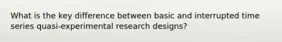 What is the key difference between basic and interrupted time series quasi-<a href='https://www.questionai.com/knowledge/kD5GeV2lsd-experimental-research' class='anchor-knowledge'>experimental research</a> designs?