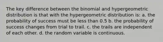 The key difference between the binomial and hypergeometric distribution is that with the hypergeometric distribution is: a. the probability of success must be less than 0.5 b. the probability of success changes from trial to trail. c. the trails are independent of each other. d. the random variable is continuous.