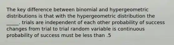 The key difference between binomial and hyper<a href='https://www.questionai.com/knowledge/khV2xGTubW-geometric-distribution' class='anchor-knowledge'>geometric distribution</a>s is that with the hypergeometric distribution the _____. trials are independent of each other probability of success changes from trial to trial random variable is continuous probability of success must be <a href='https://www.questionai.com/knowledge/k7BtlYpAMX-less-than' class='anchor-knowledge'>less than</a> .5