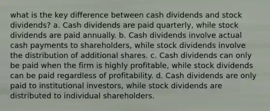 what is the key difference between cash dividends and stock dividends? a. Cash dividends are paid quarterly, while stock dividends are paid annually. b. Cash dividends involve actual cash payments to shareholders, while stock dividends involve the distribution of additional shares. c. Cash dividends can only be paid when the firm is highly profitable, while stock dividends can be paid regardless of profitability. d. Cash dividends are only paid to institutional investors, while stock dividends are distributed to individual shareholders.